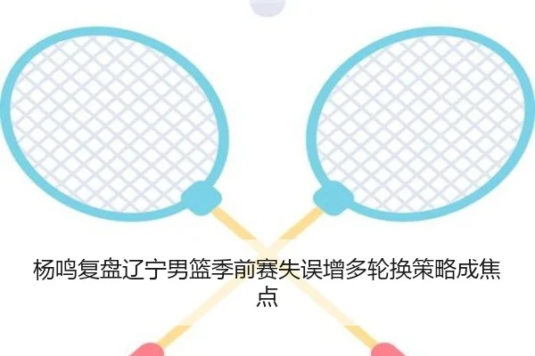 杨鸣复盘辽宁男篮季前赛失误增多轮换策略成焦点